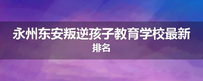 永州东安叛逆孩子教育学校最新排名