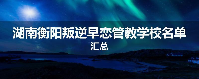 湖南衡阳叛逆早恋管教学校名单汇总