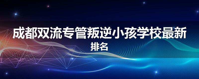 成都双流专管叛逆小孩学校最新排名