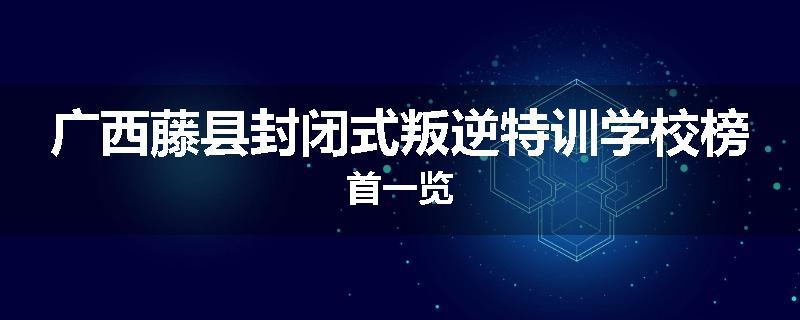 广西藤县封闭式叛逆特训学校榜首一览