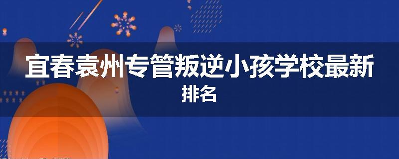 宜春袁州专管叛逆小孩学校最新排名