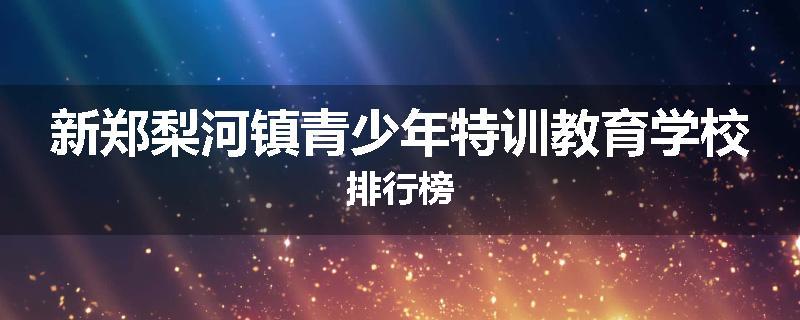 新郑梨河镇青少年特训教育学校排行榜