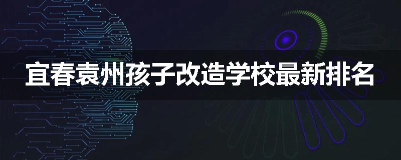 宜春袁州孩子改造学校最新排名