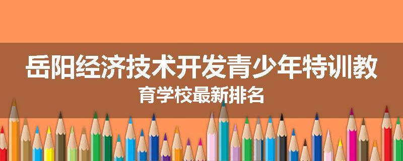 岳阳经济技术开发青少年特训教育学校最新排名