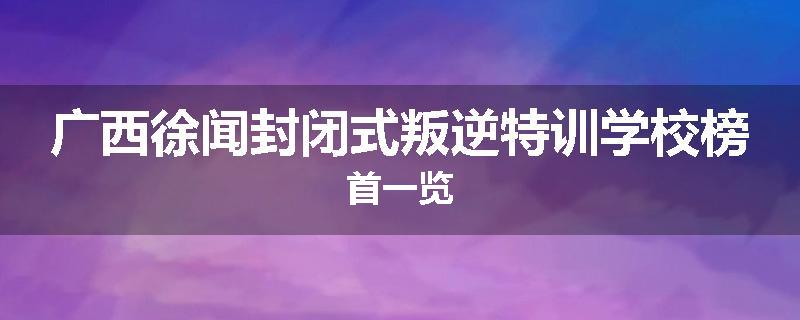 广西徐闻封闭式叛逆特训学校榜首一览