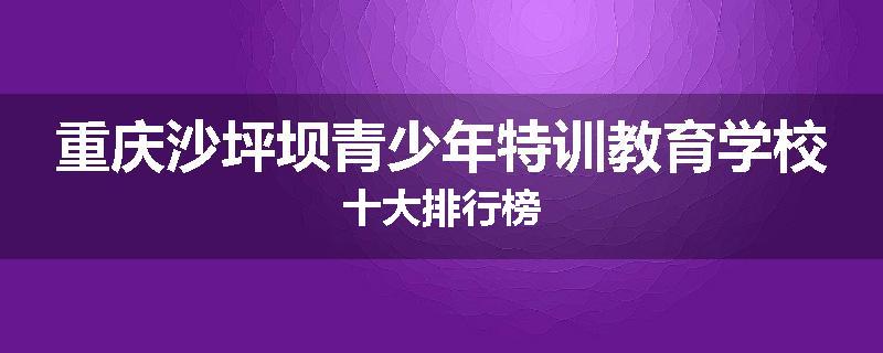 重庆沙坪坝青少年特训教育学校十大排行榜