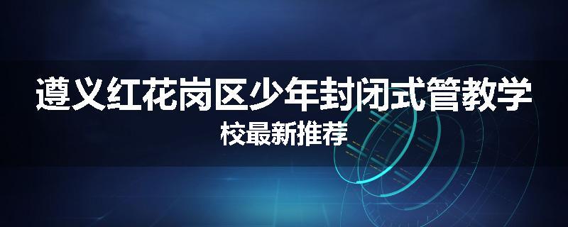 遵义红花岗区少年封闭式管教学校最新推荐