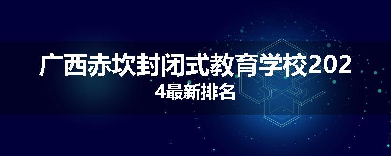 广西赤坎封闭式教育学校2024最新排名