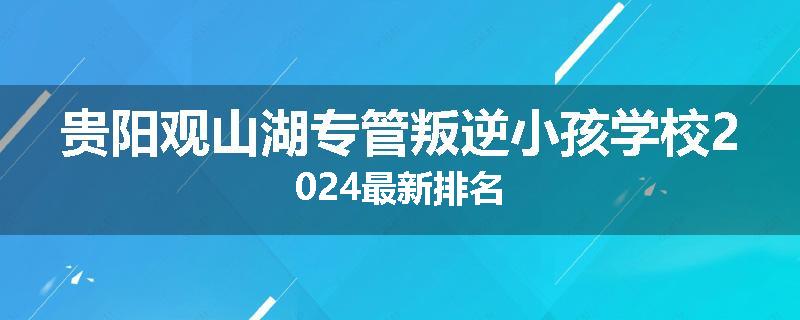 贵阳观山湖专管叛逆小孩学校2024最新排名