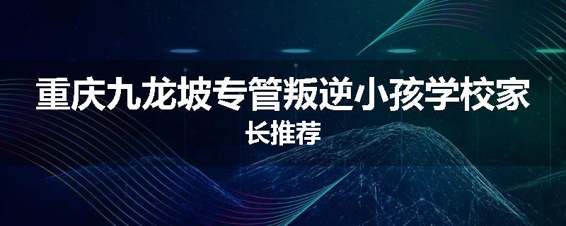 重庆九龙坡专管叛逆小孩学校家长推荐