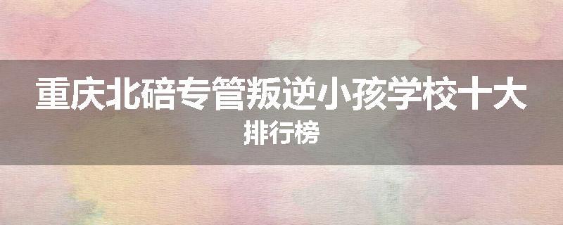 重庆北碚专管叛逆小孩学校十大排行榜
