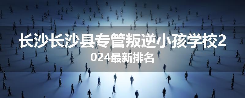 长沙长沙县专管叛逆小孩学校2024最新排名