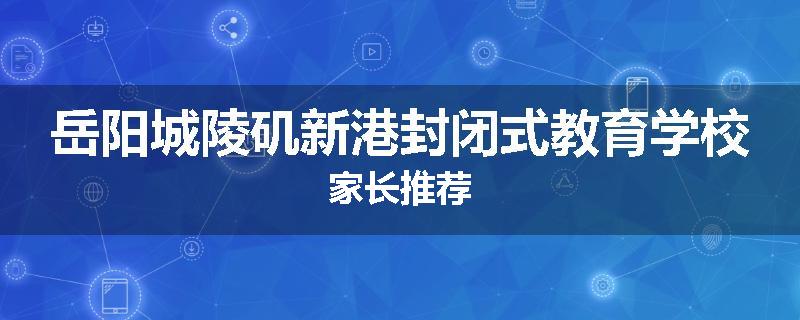岳阳城陵矶新港封闭式教育学校家长推荐