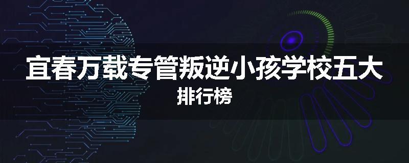 宜春万载专管叛逆小孩学校五大排行榜