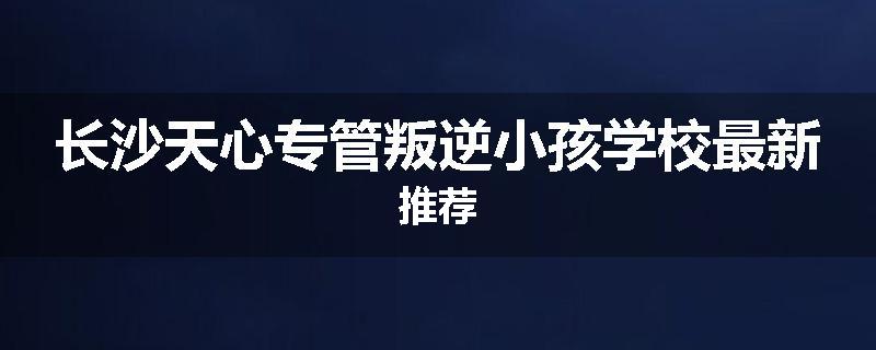 长沙天心专管叛逆小孩学校最新推荐