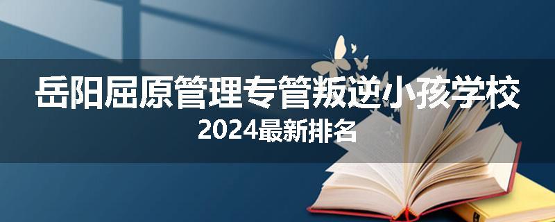 岳阳屈原管理专管叛逆小孩学校2024最新排名