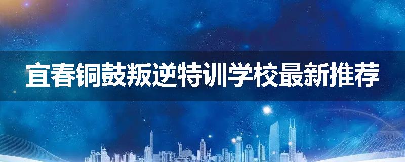 宜春铜鼓叛逆特训学校最新推荐