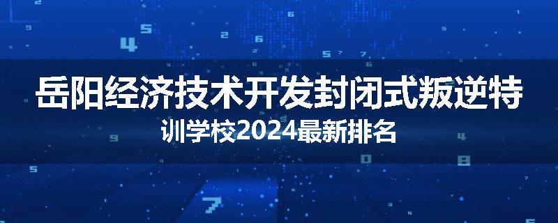 岳阳经济技术开发封闭式叛逆特训学校2024最新排名