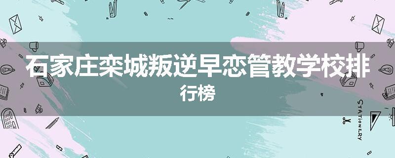 石家庄栾城叛逆早恋管教学校排行榜