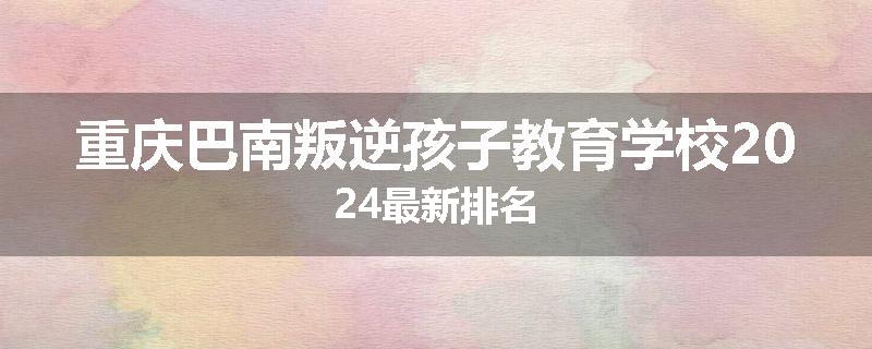 重庆巴南叛逆孩子教育学校2024最新排名