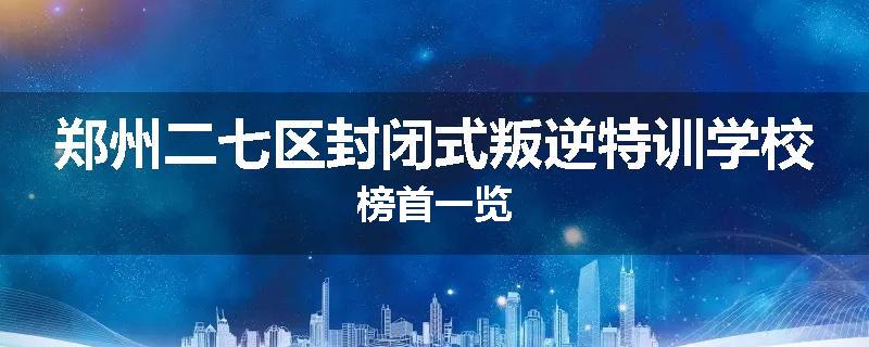 郑州二七区封闭式叛逆特训学校榜首一览