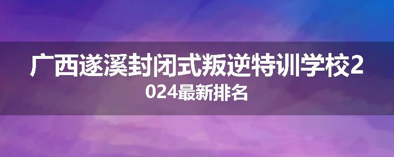 广西遂溪封闭式叛逆特训学校2024最新排名