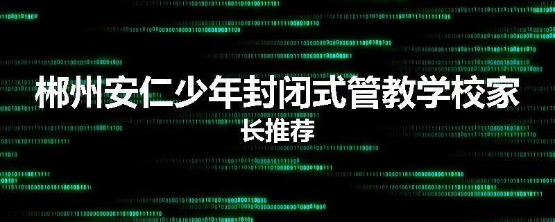 郴州安仁少年封闭式管教学校家长推荐