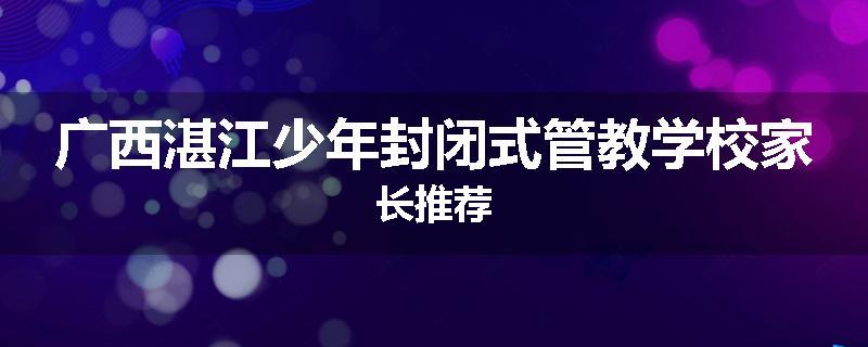 广西湛江少年封闭式管教学校家长推荐