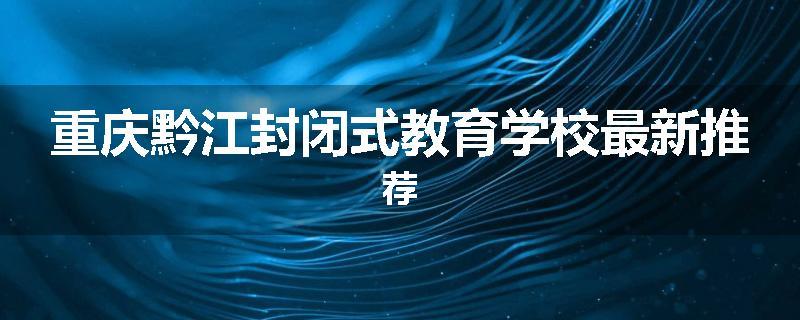重庆黔江封闭式教育学校最新推荐