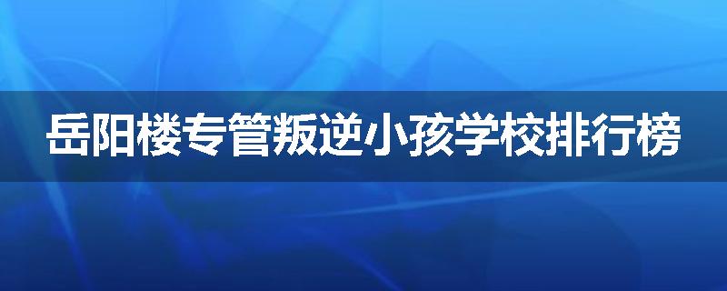 岳阳楼专管叛逆小孩学校排行榜