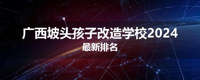 广西坡头孩子改造学校2024最新排名