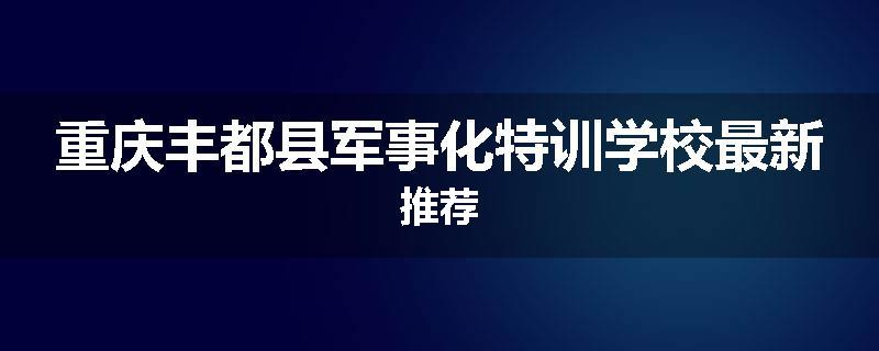重庆丰都县军事化特训学校最新推荐