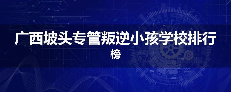 广西坡头专管叛逆小孩学校排行榜