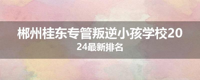 郴州桂东专管叛逆小孩学校2024最新排名