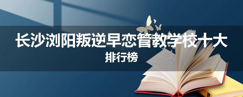长沙浏阳叛逆早恋管教学校十大排行榜