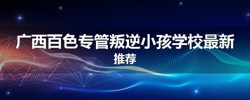 广西百色专管叛逆小孩学校最新推荐