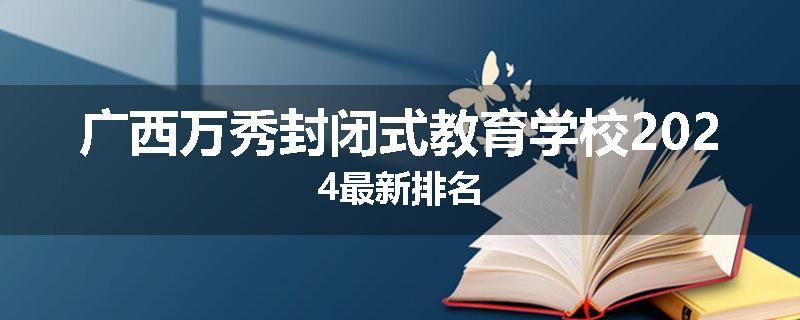 广西万秀封闭式教育学校2024最新排名