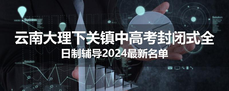 云南大理下关镇中高考封闭式全日制辅导2024最新名单