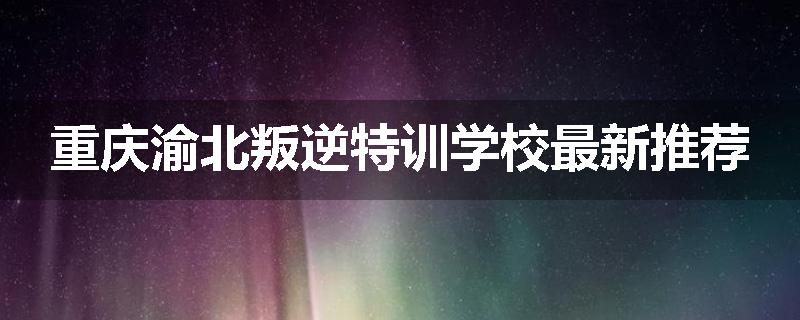 重庆渝北叛逆特训学校最新推荐