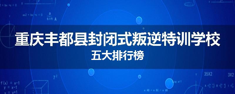 重庆丰都县封闭式叛逆特训学校五大排行榜