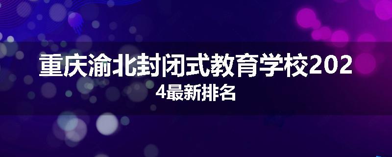 重庆渝北封闭式教育学校2024最新排名