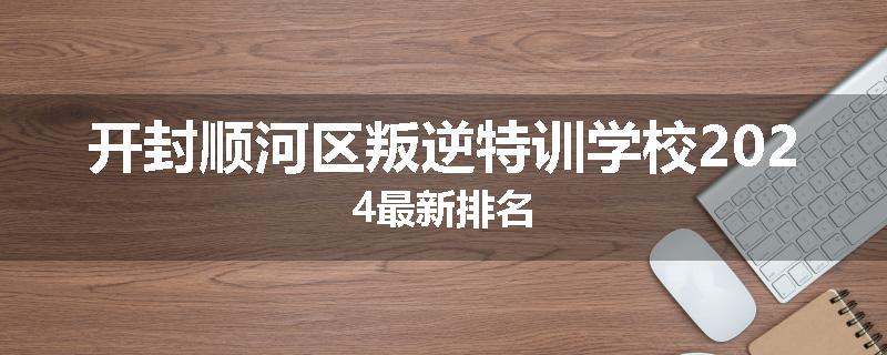 开封顺河区叛逆特训学校2024最新排名