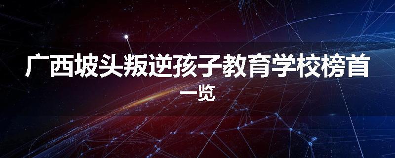 广西坡头叛逆孩子教育学校榜首一览