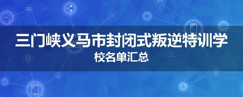 三门峡义马市封闭式叛逆特训学校名单汇总