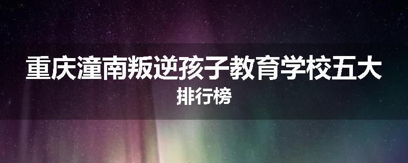 重庆潼南叛逆孩子教育学校五大排行榜