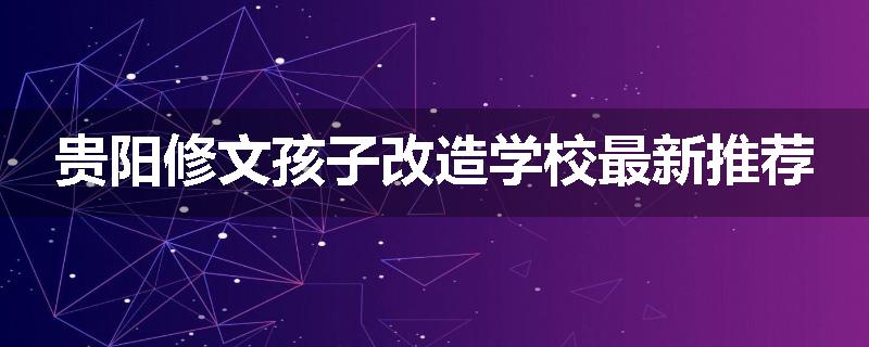 贵阳修文孩子改造学校最新推荐