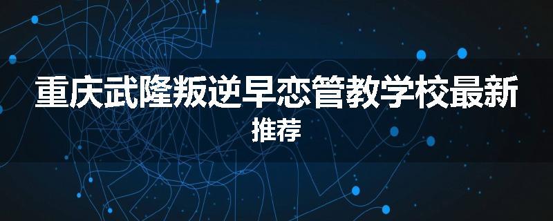 重庆武隆叛逆早恋管教学校最新推荐