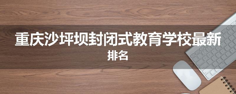 重庆沙坪坝封闭式教育学校最新排名