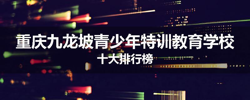 重庆九龙坡青少年特训教育学校十大排行榜