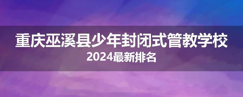重庆巫溪县少年封闭式管教学校2024最新排名
